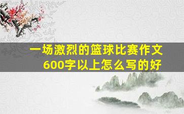 一场激烈的篮球比赛作文600字以上怎么写的好