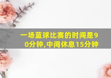 一场蓝球比赛的时间是90分钟,中间休息15分钟