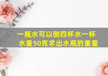 一瓶水可以倒四杯水一杯水重50克求出水瓶的重量