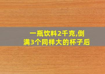 一瓶饮料2千克,倒满3个同样大的杯子后