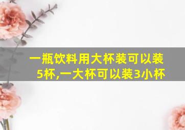 一瓶饮料用大杯装可以装5杯,一大杯可以装3小杯