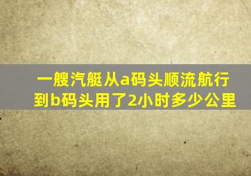 一艘汽艇从a码头顺流航行到b码头用了2小时多少公里