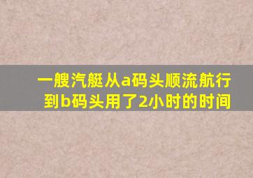 一艘汽艇从a码头顺流航行到b码头用了2小时的时间