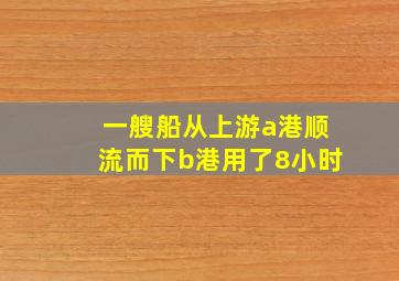 一艘船从上游a港顺流而下b港用了8小时