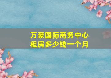 万豪国际商务中心租房多少钱一个月