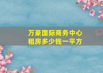 万豪国际商务中心租房多少钱一平方