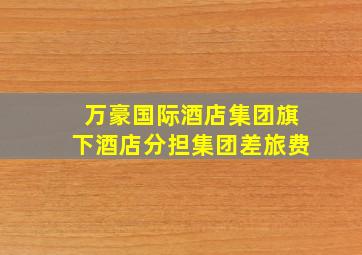 万豪国际酒店集团旗下酒店分担集团差旅费