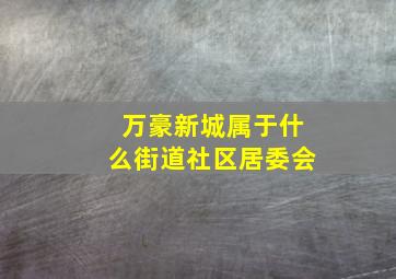 万豪新城属于什么街道社区居委会