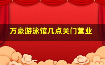 万豪游泳馆几点关门营业