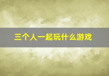 三个人一起玩什么游戏