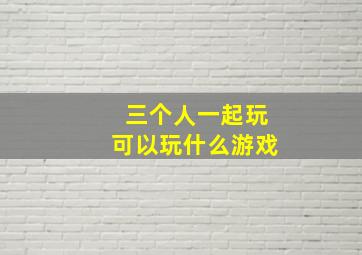 三个人一起玩可以玩什么游戏