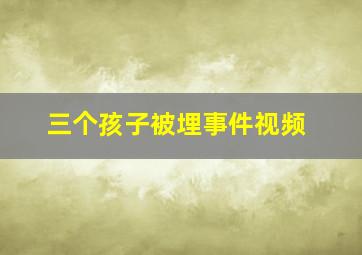 三个孩子被埋事件视频