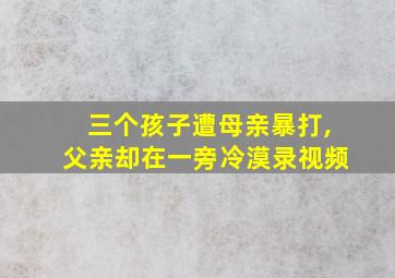 三个孩子遭母亲暴打,父亲却在一旁冷漠录视频