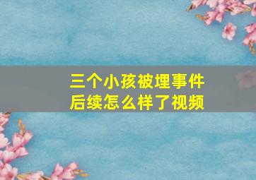 三个小孩被埋事件后续怎么样了视频