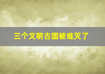 三个文明古国被谁灭了