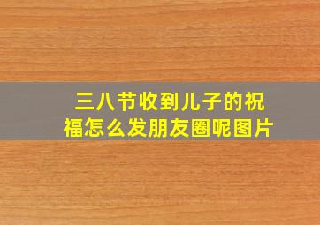 三八节收到儿子的祝福怎么发朋友圈呢图片