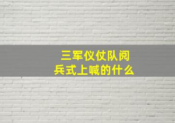 三军仪仗队阅兵式上喊的什么