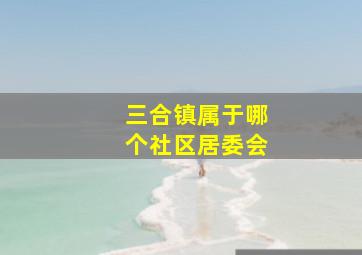 三合镇属于哪个社区居委会