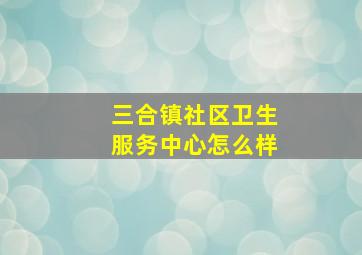 三合镇社区卫生服务中心怎么样