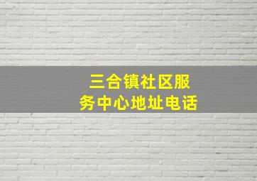 三合镇社区服务中心地址电话