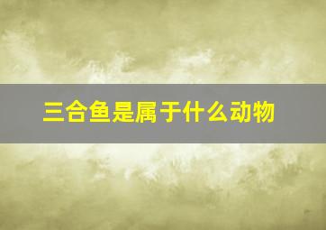 三合鱼是属于什么动物