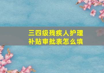 三四级残疾人护理补贴审批表怎么填