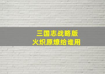 三国志战略版火炽原燎给谁用