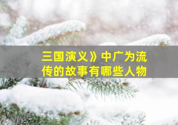 三国演义》中广为流传的故事有哪些人物