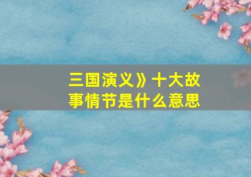 三国演义》十大故事情节是什么意思