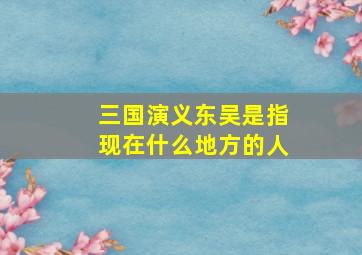 三国演义东吴是指现在什么地方的人