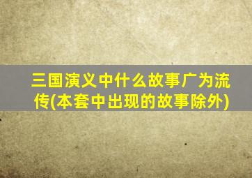 三国演义中什么故事广为流传(本套中出现的故事除外)