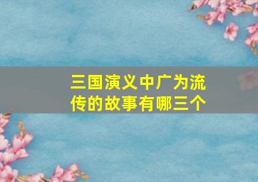 三国演义中广为流传的故事有哪三个