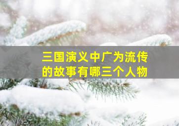 三国演义中广为流传的故事有哪三个人物