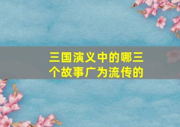 三国演义中的哪三个故事广为流传的