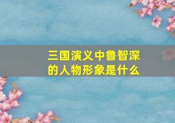 三国演义中鲁智深的人物形象是什么