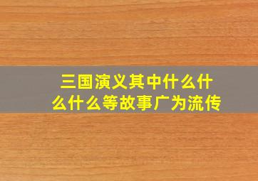 三国演义其中什么什么什么等故事广为流传