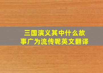 三国演义其中什么故事广为流传呢英文翻译