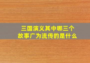 三国演义其中哪三个故事广为流传的是什么