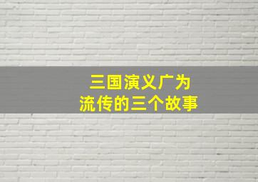 三国演义广为流传的三个故事