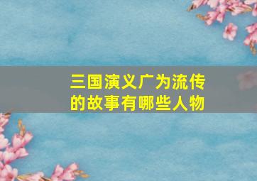 三国演义广为流传的故事有哪些人物