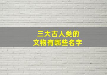 三大古人类的文物有哪些名字