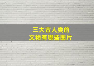 三大古人类的文物有哪些图片