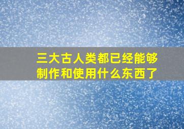 三大古人类都已经能够制作和使用什么东西了