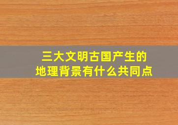 三大文明古国产生的地理背景有什么共同点