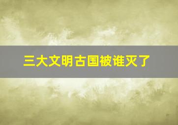 三大文明古国被谁灭了