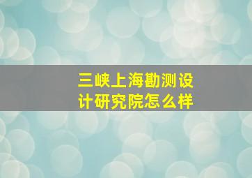 三峡上海勘测设计研究院怎么样