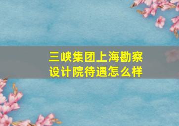 三峡集团上海勘察设计院待遇怎么样