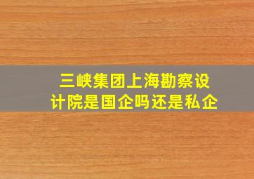 三峡集团上海勘察设计院是国企吗还是私企