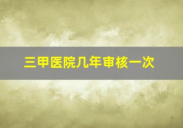 三甲医院几年审核一次