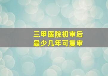 三甲医院初审后最少几年可复审